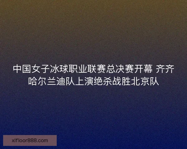 中国女子冰球职业联赛总决赛开幕 齐齐哈尔兰迪队上演绝杀战胜北京队