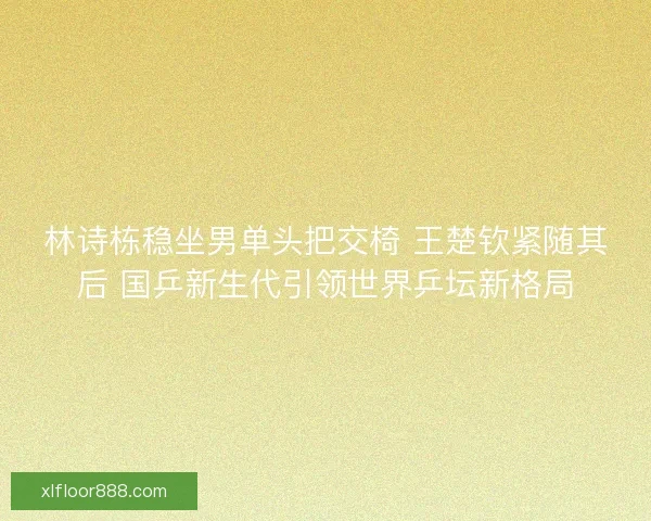 林诗栋稳坐男单头把交椅 王楚钦紧随其后 国乒新生代引领世界乒坛新格局