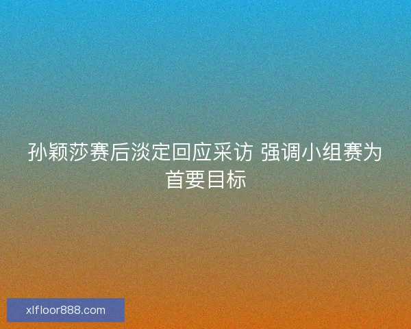 孙颖莎赛后淡定回应采访 强调小组赛为首要目标