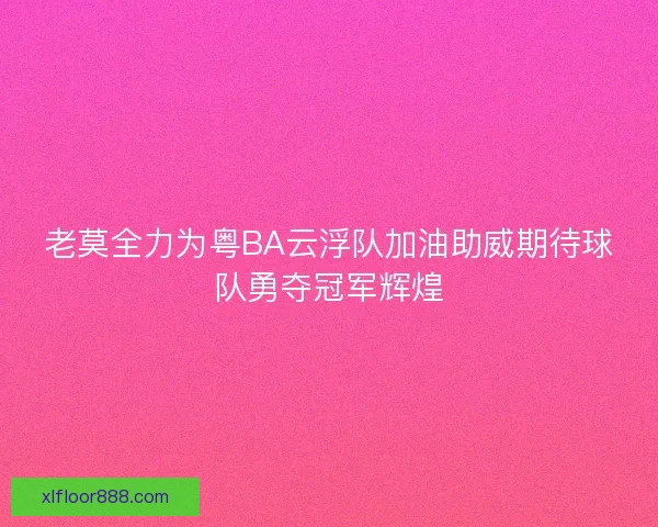 老莫全力为粤BA云浮队加油助威期待球队勇夺冠军辉煌