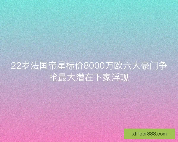 22岁法国帝星标价8000万欧六大豪门争抢最大潜在下家浮现