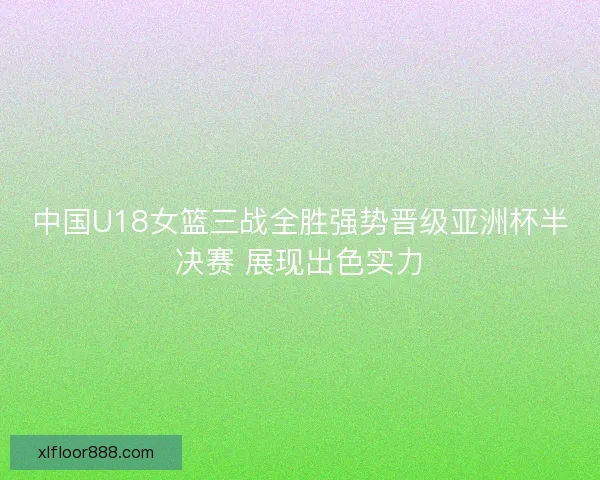 中国U18女篮三战全胜强势晋级亚洲杯半决赛 展现出色实力